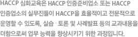 HACCP 심화교육은 HACCP 지정준비업소 또는 HACCP 지정업소의 실무진들이 HACCP 을 효율적이고 전문적으로 운영할 수 있도록, 실습 ∙ 토론 및 사례발표 등의 교과내용을 더함으로 업무 능력을 향상시키기 위한 과정입니다.